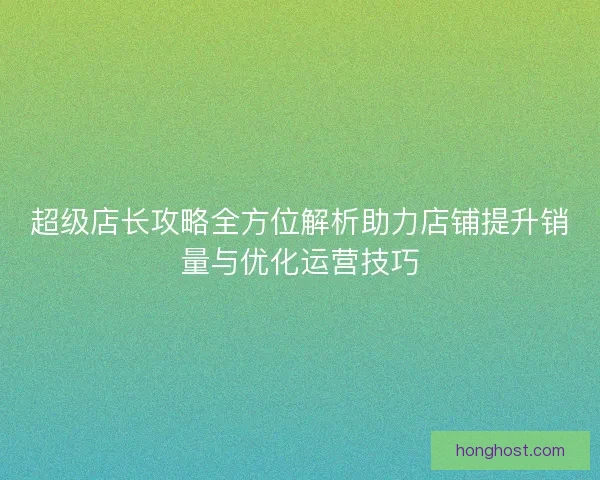 超级店长攻略全方位解析助力店铺提升销量与优化运营技巧