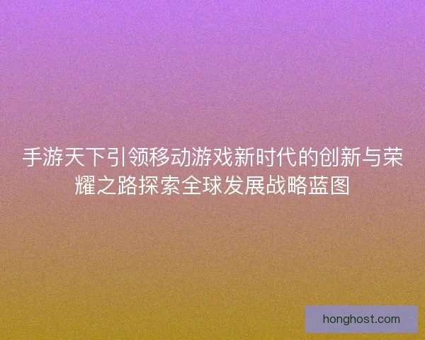 手游天下引领移动游戏新时代的创新与荣耀之路探索全球发展战略蓝图