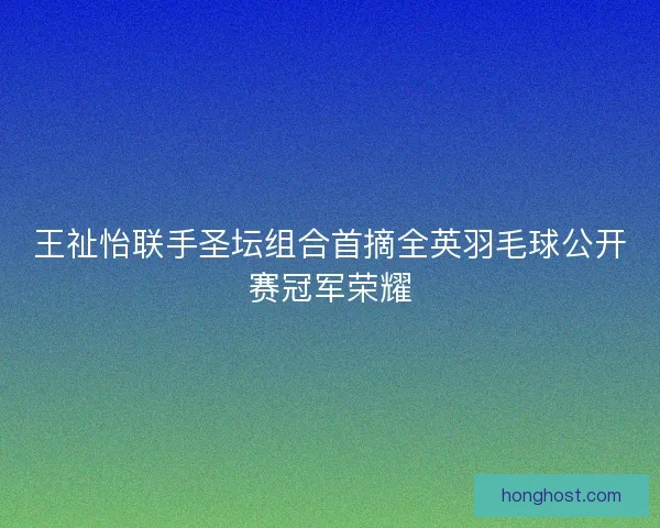 王祉怡联手圣坛组合首摘全英羽毛球公开赛冠军荣耀