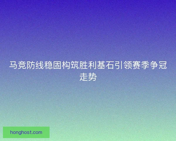 马竞防线稳固构筑胜利基石引领赛季争冠走势