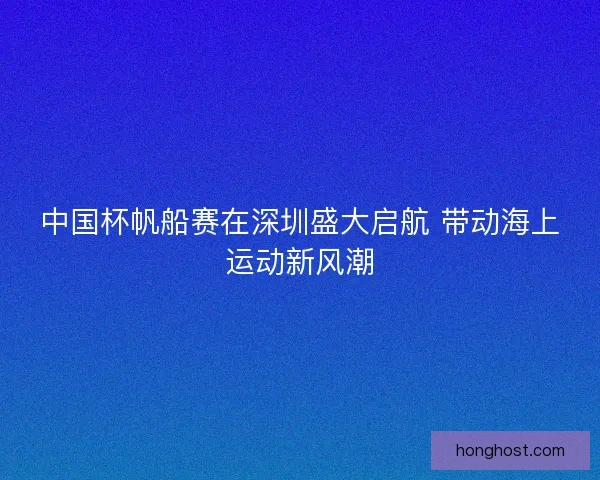 中国杯帆船赛在深圳盛大启航 带动海上运动新风潮